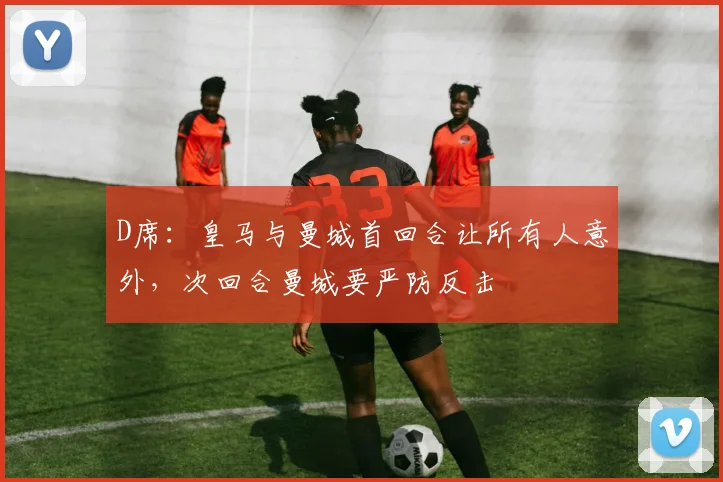 D席：皇马与曼城首回合让所有人意外，次回合曼城要严防反击